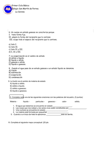 Primer Ciclo Básico
Colegio San Martín de Porres.
La Serena
6. Un cuerpo en estado gaseoso se caracteriza porque
I. tiene forma fija.
II. adopta la forma del recipiente que lo contiene
III. ocupa todo el espacio del recipiente que lo contiene.
a) Solo I.
b) Solo II.
c) Solo II y III.
d) I, II y III.
7. La evaporización es el cambio de estado
A) sólido a líquido.
B) líquido a sólido.
C) gaseoso a sólido.
D) líquido a gaseoso.
8. Cuando el agua pasa de un estado gaseoso a un estado líquido se denomina
A) fusión.
B) sublimación.
C) evaporación.
D) condensación
9. La fusión es el cambio de materia de estado
A) líquido a sólido.
B) sólido a líquido.
C) sólido a gaseoso.
D) líquido a gaseoso.
II. Completa cada una de las siguientes oraciones con las palabras del recuadro. (5 puntos)
Materia - líquido - partículas - gaseoso - calor- sólido.
1. El agua que bebemos se encuentra en estado ___________________.
2. Las cosas que nos rodean y los seres vivos están constituidos por__________________.
3. Una cuchara se encuentra en estado ______________________.
4. La materia está formada por pequeñas _____________________.
5. Cuando a un trozo de hielo le aplicamos _______________éste se derrite.
III. Completa el siguiente mapa conceptual: (20 pts
 