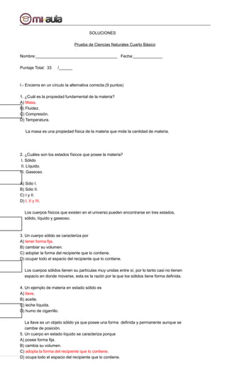 SOLUCIONES
Prueba de Ciencias Naturales Cuarto Básico
Nombre:____________________________________ Fecha:_____________
Puntaje Total: 33 /______
I.- Encierra en un círculo la alternativa correcta.(9 puntos)
1. ¿Cuál es la propiedad fundamental de la materia?
A) Masa.
B) Fluidez.
C) Compresión.
D) Temperatura.
La masa es una propiedad física de la materia que mide la cantidad de materia.
2. ¿Cuáles son los estados físicos que posee la materia?
I. Sólido
II. Líquido.
III. Gaseoso
A) Sólo I.
B) Sólo II.
C) I y II.
D) I, II y III.
Los cuerpos físicos que existen en el universo pueden encontrarse en tres estados,
sólido, líquido y gaseoso.
3. Un cuerpo sólido se caracteriza por
A) tener forma fija.
B) cambiar su volumen.
C) adoptar la forma del recipiente que lo contiene.
D) ocupar todo el espacio del recipiente que lo contiene.
Los cuerpos sólidos tienen su partículas muy unidas entre sí, por lo tanto casi no tienen
espacio en donde moverse, esta es la razón por la que los sólidos tiene forma definida.
4. Un ejemplo de materia en estado sólido es
A) llave.
B) aceite.
C) leche líquida.
D) humo de cigarrillo.
La llave es un objeto sólido ya que posee una forma definida y permanente aunque se
cambie de posición.
5. Un cuerpo en estado líquido se caracteriza porque
A) posee forma fija.
B) cambia su volumen.
C) adopta la forma del recipiente que lo contiene.
D) ocupa todo el espacio del recipiente que lo contiene.
 