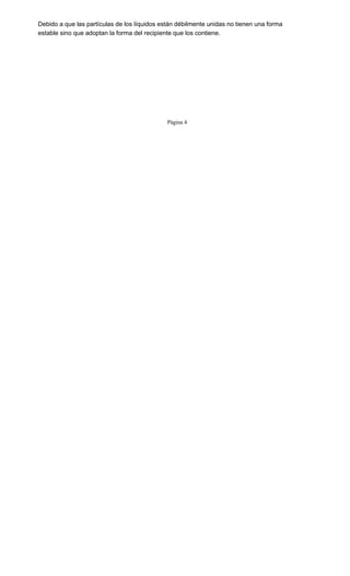 Debido a que las partículas de los líquidos están débilmente unidas no tienen una forma
estable sino que adoptan la forma del recipiente que los contiene.
Página 4
 