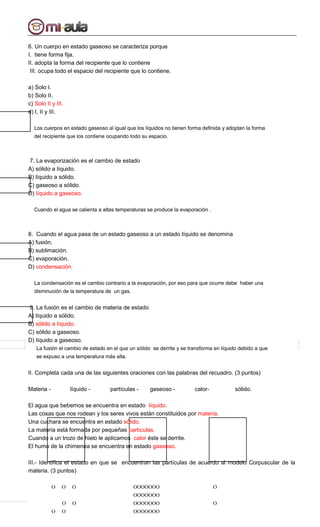 6. Un cuerpo en estado gaseoso se caracteriza porque
I. tiene forma fija.
II. adopta la forma del recipiente que lo contiene
III. ocupa todo el espacio del recipiente que lo contiene.
a) Solo I.
b) Solo II.
c) Solo II y III.
d) I, II y III.
Los cuerpos en estado gaseoso al igual que los líquidos no tienen forma definida y adoptan la forma
del recipiente que los contiene ocupando todo su espacio.
7. La evaporización es el cambio de estado
A) sólido a líquido.
B) líquido a sólido.
C) gaseoso a sólido.
D) líquido a gaseoso.
Cuando el agua se calienta a altas temperaturas se produce la evaporación .
8. Cuando el agua pasa de un estado gaseoso a un estado líquido se denomina
A) fusión.
B) sublimación.
C) evaporación.
D) condensación.
La condensación es el cambio contrario a la evaporación, por eso para que ocurre debe haber una
disminución de la temperatura de un gas.
9. La fusión es el cambio de materia de estado
A) líquido a sólido.
B) sólido a líquido.
C) sólido a gaseoso.
D) líquido a gaseoso.
La fusión el cambio de estado en el que un sólido se derrite y se transforma en líquido debido a que
se expuso a una temperatura más alta.
II. Completa cada una de las siguientes oraciones con las palabras del recuadro. (3 puntos)
Materia - líquido - partículas - gaseoso - calor- sólido.
El agua que bebemos se encuentra en estado líquido.
Las cosas que nos rodean y los seres vivos están constituidos por materia.
Una cuchara se encuentra en estado sólido.
La materia está formada por pequeñas partículas.
Cuando a un trozo de hielo le aplicamos calor éste se derrite.
El humo de la chimenea se encuentra en estado gaseoso.
III.- Identifica el estado en que se encuentran las partículas de acuerdo al modelo Corpuscular de la
materia. (3 puntos)
O O O
O O
O O
OOOOOOO
OOOOOOO
OOOOOOO
OOOOOOO
O
O
 