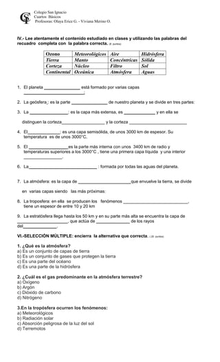 Colegio San Ignacio
Cuartos Básicos
Profesoras: Olaya Erice G. - Viviana Merino O.
IV.- Lee atentamente el contenido estudiado en clases y utilizando las palabras del
recuadro completa con la palabra correcta. (8 puntos)
Ozono Meteorológicos Aire Hidrósfera
Tierra Manto Concéntricas Sólida
Corteza Núcleo Filtro Sol
Continental Oceánica Atmósfera Aguas
1. El planeta _______________ está formado por varias capas
_________________________:
2. La geósfera : es la parte _______________ de nuestro planeta y se divide en tres partes:
3. La ________________: es la capa más extensa, es _____________ y en ella se
distinguen la corteza__________________ y la corteza ________________________
4. El _____________: es una capa semisólida, de unos 3000 km de espesor. Su
temperatura es de unos 3000°C.
5. El ________________ es la parte más interna con unos 3400 km de radio y
temperaturas superiores a los 3000°C , tiene una primera capa líquida y una interior
________________.
6. La ____________________________ : formada por todas las aguas del planeta.
7. La atmósfera: es la capa de ______________________que envuelve la tierra, se divide
en varias capas siendo las más próximas:
8. La troposfera: en ella se producen los fenómenos ___________________________,
tiene un espesor de entre 10 y 20 km
9. La estratósfera llega hasta los 50 km y en su parte más alta se encuentra la capa de
_____________________, que actúa de ______________ de los rayos
del______________.
VI.-SELECCIÓN MÚLTIPLE: encierra la alternativa que correcta. ( 20 puntos)
1. ¿Qué es la atmósfera?
a) Es un conjunto de capas de tierra
b) Es un conjunto de gases que protegen la tierra
c) Es una parte del océano
d) Es una parte de la hidrósfera
2. ¿Cuál es el gas predominante en la atmósfera terrestre?
a) Oxígeno
b) Argón
c) Dióxido de carbono
d) Nitrógeno
3.En la tropósfera ocurren los fenómenos:
a) Meteorológicos
b) Radiación solar
c) Absorción peligrosa de la luz del sol
d) Terremotos
 
