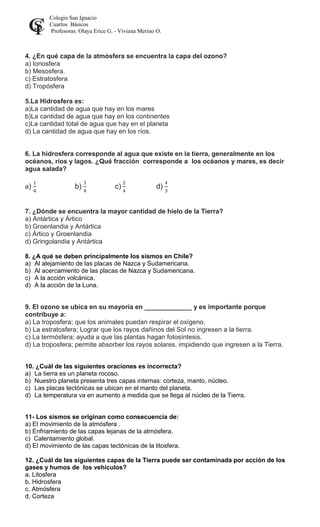 Colegio San Ignacio
Cuartos Básicos
Profesoras: Olaya Erice G. - Viviana Merino O.
4. ¿En qué capa de la atmósfera se encuentra la capa del ozono?
a) Ionosfera
b) Mesosfera.
c) Estratosfera
d) Tropósfera
5.La Hidrosfera es:
a)La cantidad de agua que hay en los mares
b)La cantidad de agua que hay en los continentes
c)La cantidad total de agua que hay en el planeta
d) La cantidad de agua que hay en los ríos.
6. La hidrosfera corresponde al agua que existe en la tierra, generalmente en los
océanos, ríos y lagos. ¿Qué fracción corresponde a los océanos y mares, es decir
agua salada?
a) b) c) d)
7. ¿Dónde se encuentra la mayor cantidad de hielo de la Tierra?
a) Antártica y Ártico
b) Groenlandia y Antártica
c) Ártico y Groenlandia
d) Gringolandia y Antártica
8. ¿A qué se deben principalmente los sismos en Chile?
a) Al alejamiento de las placas de Nazca y Sudamericana.
b) Al acercamiento de las placas de Nazca y Sudamericana.
c) A la acción volcánica.
d) A la acción de la Luna.
9. El ozono se ubica en su mayoría en _____________ y es importante porque
contribuye a:
a) La troposfera; que los animales puedan respirar el oxígeno.
b) La estratosfera; Lograr que los rayos dañinos del Sol no ingresen a la tierra.
c) La termósfera; ayuda a que las plantas hagan fotosíntesis.
d) La troposfera; permite absorber los rayos solares, impidiendo que ingresen a la Tierra.
10. ¿Cuál de las siguientes oraciones es incorrecta?
a) La tierra es un planeta rocoso.
b) Nuestro planeta presenta tres capas internas: corteza, manto, núcleo.
c) Las placas tectónicas se ubican en el manto del planeta.
d) La temperatura va en aumento a medida que se llega al núcleo de la Tierra.
11- Los sismos se originan como consecuencia de:
a) El movimiento de la atmósfera .
b) Enfriamiento de las capas lejanas de la atmósfera.
c) Calentamiento global.
d) El movimiento de las capas tectónicas de la litosfera.
12. ¿Cuál de las siguientes capas de la Tierra puede ser contaminada por acción de los
gases y humos de los vehículos?
a. Litosfera
b. Hidrosfera
c. Atmósfera
d. Corteza
 
