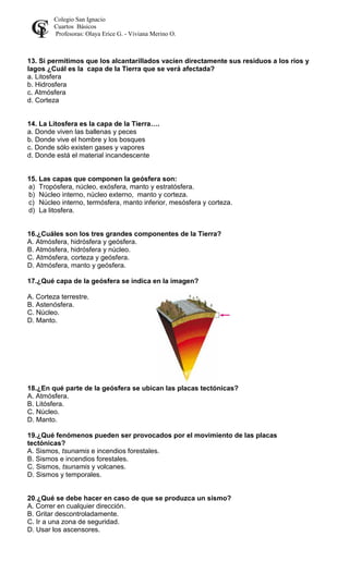 Colegio San Ignacio
Cuartos Básicos
Profesoras: Olaya Erice G. - Viviana Merino O.
13. Si permitimos que los alcantarillados vacíen directamente sus residuos a los ríos y
lagos ¿Cuál es la capa de la Tierra que se verá afectada?
a. Litosfera
b. Hidrosfera
c. Atmósfera
d. Corteza
14. La Litosfera es la capa de la Tierra….
a. Donde viven las ballenas y peces
b. Donde vive el hombre y los bosques
c. Donde sólo existen gases y vapores
d. Donde está el material incandescente
15. Las capas que componen la geósfera son:
a) Tropósfera, núcleo, exósfera, manto y estratósfera.
b) Núcleo interno, núcleo externo, manto y corteza.
c) Núcleo interno, termósfera, manto inferior, mesósfera y corteza.
d) La litosfera.
16.¿Cuáles son los tres grandes componentes de la Tierra?
A. Atmósfera, hidrósfera y geósfera.
B. Atmósfera, hidrósfera y núcleo.
C. Atmósfera, corteza y geósfera.
D. Atmósfera, manto y geósfera.
17.¿Qué capa de la geósfera se indica en la imagen?
A. Corteza terrestre.
B. Astenósfera.
C. Núcleo.
D. Manto.
18.¿En qué parte de la geósfera se ubican las placas tectónicas?
A. Atmósfera.
B. Litósfera.
C. Núcleo.
D. Manto.
19.¿Qué fenómenos pueden ser provocados por el movimiento de las placas
tectónicas?
A. Sismos, tsunamis e incendios forestales.
B. Sismos e incendios forestales.
C. Sismos, tsunamis y volcanes.
D. Sismos y temporales.
20.¿Qué se debe hacer en caso de que se produzca un sismo?
A. Correr en cualquier dirección.
B. Gritar descontroladamente.
C. Ir a una zona de seguridad.
D. Usar los ascensores.
 