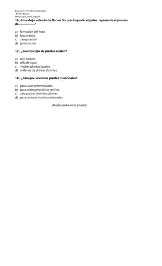 EscuelaF nº 732 ChoromboAlto
3º Año Básico
Profesora.Karen Catalán P.
16.- Una abeja volando de flor en flor y extrayendo el polen representa el proceso
de....................?
a) formación del fruto
b) fotosíntesis
c) transpiración
d) polinización
17.- ¿Cuántos tipo de plantas existen?
a) sólo solares
b) sólo de agua
c) muchas plantas iguales
d) millones de plantas distintas
18.- ¿Para que sirven las plantas medicinales?
a) para curar enfermedades.
b) para protegerse de los resfríos.
c) para probar distintos sabores.
d) para conocer muchas variedades.
¡Mucho éxito en tú prueba!
 