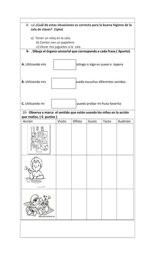 8- sal ¿Cuál de estas situaciones es correcta para la buena higiene de la
sala de clases? (1pto)
a) Tener un reloj en la sala.
b) Contar con un papelero.
c) Llevar mis juguetes a la sala
9- . Dibuja el órgano sensorial que corresponda a cada frase.( 3punto)
A. Utilizando mis distingo si algo es suave o áspero
.
B. Utilizando mis puedo escuchar diferentes sonidos.
C. Utilizando mí puedo probar mi fruta favorita
.10- Observa y marca el sentido que están usando los niños en la acción
que realiza. ( 6 puntos )
Acción Visión Olfato Gusto Tacto Audición
 