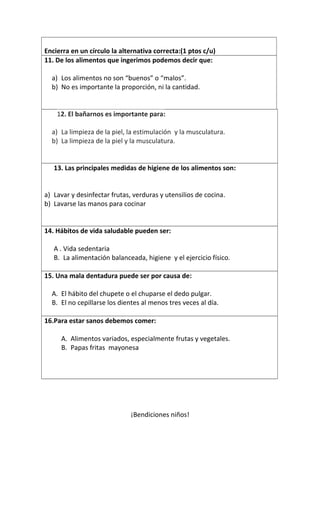 Encierra en un círculo la alternativa correcta:(1 ptos c/u)
11. De los alimentos que ingerimos podemos decir que:
a) Los alimentos no son “buenos” o “malos”.
b) No es importante la proporción, ni la cantidad.
12. El bañarnos es importante para:
a) La limpieza de la piel, la estimulación y la musculatura.
b) La limpieza de la piel y la musculatura.
13. Las principales medidas de higiene de los alimentos son:
a) Lavar y desinfectar frutas, verduras y utensilios de cocina.
b) Lavarse las manos para cocinar
14. Hábitos de vida saludable pueden ser:
A . Vida sedentaria
B. La alimentación balanceada, higiene y el ejercicio físico.
15. Una mala dentadura puede ser por causa de:
A. El hábito del chupete o el chuparse el dedo pulgar.
B. El no cepillarse los dientes al menos tres veces al día.
16.Para estar sanos debemos comer:
A. Alimentos variados, especialmente frutas y vegetales.
B. Papas fritas mayonesa
¡Bendiciones niños!
 