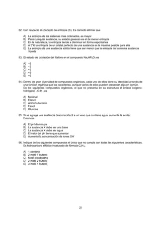 20
62. Con respecto al concepto de entropía (S). Es correcto afirmar que
A) La entropía de los sistemas más ordenados, es mayor
B) Para cualquier sustancia, su estado gaseoso es el de menor entropía
C) En la naturaleza, la entropía tiende a disminuir en forma espontánea
D) A 0°K la entropía de un cristal perfecto de una sustancia es la máxima posible para ella
E) La entropía de una sustancia sólida tiene que ser menor que la entropía de la misma sustancia
líquida
63. El estado de oxidación del fósforo en el compuesto Na3HP2O7 es
A) –5
B) –3
C) +3
D) +5
E) +6
64.-Dentro de gran diversidad de compuestos orgánicos, cada uno de ellos tiene su identidad a través de
una función orgánica que los caracteriza, aunque varios de ellos pueden presentar algo en común.
De los siguientes compuestos orgánicos, el que no presenta en su estructura el enlace oxígeno-
hidrógeno , O-H , es
A) Metanal
B) Etanol
C) Ácido butanoico
D) Fenol
E) Glucosa
65. Si se agrega una sustancia desconocida X a un vaso que contiene agua, aumenta la acidez.
Entonces
A) El pH disminuye
B) La sustancia X debe ser una base
C) La sustancia X debe ser agua
D) El valor del pH tiene que aumentar
E) Aumentó la concentración de iones OH-
66. Indique de los siguientes compuestos el único que no cumpla con todas las siguientes características.
Es hidrocarburo alifático insaturado de fórmula C5H10.
A) 1-penteno
B) 2-metil-1-buteno
C) Metil-ciclobutano
D) 2-metil-2-buteno
E) 3-metil-1-buteno
 