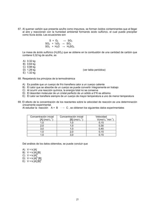 21
67. Al quemar carbón que presenta azufre como impureza, se forman óxidos contaminantes que al llegar
al aire y reaccionan con la humedad ambiental formando ácido sulfúrico, el cual puede precipitar
como lluvia ácida. Las ecuaciones son
S + O2 → SO2
SO2 + ½O2 → SO3
SO3 + H2O → H2SO4
La masa de ácido sulfúrico (H2SO4) que se obtiene en la combustión de una cantidad de carbón que
contiene 0,32 kg de azufre, es
A) 0,32 kg
B) 0,64 kg
C) 0,98 kg
D) 1,28 kg (ver tabla periódica)
E) 1,32 kg
68. Respetando los principios de la termodinámica
A) Es posible que un cuerpo de frío transfiera calor a un cuerpo caliente
B) El calor que se absorbe de un cuerpo se puede convertir íntegramente en trabajo
C) Al ocurrir una reacción química, la energía total no se conserva
D) El desorden molecular de un cristal perfecto de un sólido a 0°K es altísimo
E) El calor se transfiere siempre de un cuerpo de mayor temperatura a uno de menor temperatura
69. El efecto de la concentración de los reactantes sobre la velocidad de reacción es una determinación
únicamente experimental.
Al estudiar la reacción A + B C , se obtienen los siguientes datos experimentales
Concentración inicial
[A] (mol L-1
)
Concentración inicial
[B] (mol L-1
)
Velocidad
V(mol L-1
min-1
)
1,0 1,0 0,15
2,0 1,0 0,30
3,0 1,0 0,45
1,0 2,0 0,15
1,0 3,0 0,15
Del análisis de los datos obtenidos, se puede concluir que
A) V = k [A]
B) V = k [A] [B]
C) V = k [A]2
D) V = k [A]2
[B]
E) V = k [A] [B]
2
 