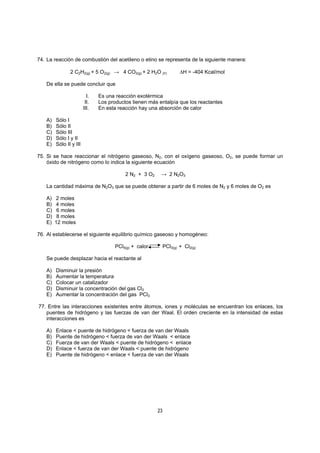 23
74. La reacción de combustión del acetileno o etino se representa de la siguiente manera:
2 C2H2(g) + 5 O2(g) → 4 CO2(g) + 2 H2O (Ρ) ∆H = -404 Kcal/mol
De ella se puede concluir que
I. Es una reacción exotérmica
II. Los productos tienen más entalpía que los reactantes
III. En esta reacción hay una absorción de calor
A) Sólo I
B) Sólo II
C) Sólo III
D) Sólo I y II
E) Sólo II y III
75. Si se hace reaccionar el nitrógeno gaseoso, N2, con el oxígeno gaseoso, O2, se puede formar un
óxido de nitrógeno como lo indica la siguiente ecuación
2 N2 + 3 O2 → 2 N2O3
La cantidad máxima de N2O3 que se puede obtener a partir de 6 moles de N2 y 6 moles de O2 es
A) 2 moles
B) 4 moles
C) 6 moles
D) 8 moles
E) 12 moles
76. Al establecerse el siguiente equilibrio químico gaseoso y homogéneo:
PCl5(g) + calor PCl3(g) + Cl2(g)
Se puede desplazar hacia el reactante al
A) Disminuir la presión
B) Aumentar la temperatura
C) Colocar un catalizador
D) Disminuir la concentración del gas Cl2
E) Aumentar la concentración del gas PCl3
77. Entre las interacciones existentes entre átomos, iones y moléculas se encuentran los enlaces, los
puentes de hidrógeno y las fuerzas de van der Waal. El orden creciente en la intensidad de estas
interacciones es
A) Enlace < puente de hidrógeno < fuerza de van der Waals
B) Puente de hidrógeno < fuerza de van der Waals < enlace
C) Fuerza de van der Waals < puente de hidrógeno < enlace
D) Enlace < fuerza de van der Waals < puente de hidrógeno
E) Puente de hidrógeno < enlace < fuerza de van der Waals
 