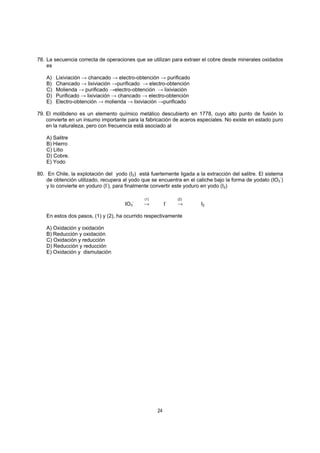 24
78. La secuencia correcta de operaciones que se utilizan para extraer el cobre desde minerales oxidados
es
A) Lixiviación → chancado → electro-obtención → purificado
B) Chancado → lixiviación →purificado → electro-obtención
C) Molienda → purificado →electro-obtención → lixiviación
D) Purificado → lixiviación → chancado → electro-obtención
E) Electro-obtención → molienda → lixiviación →purificado
79. El molibdeno es un elemento químico metálico descubierto en 1778, cuyo alto punto de fusión lo
convierte en un insumo importante para la fabricación de aceros especiales. No existe en estado puro
en la naturaleza, pero con frecuencia está asociado al
A) Salitre
B) Hierro
C) Litio
D) Cobre.
E) Yodo
80. En Chile, la explotación del yodo (I2) está fuertemente ligada a la extracción del salitre. El sistema
de obtención utilizado, recupera al yodo que se encuentra en el caliche bajo la forma de yodato (IO3
-
)
y lo convierte en yoduro (I-
), para finalmente convertir este yoduro en yodo (I2)
(1) (2)
IO3
-
→ I-
→ I2
En estos dos pasos, (1) y (2), ha ocurrido respectivamente
A) Oxidación y oxidación
B) Reducción y oxidación
C) Oxidación y reducción
D) Reducción y reducción
E) Oxidación y dismutación
 