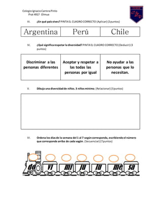 ColegioIgnacio CarreraPinto
Prat 4917 Olmue
III. ¿En qué paísvives? PINTA EL CUADROCORRECTO (Aplicar) (2puntos)
Argentina Perú Chile
IV. ¿Qué significarespetar la diversidad? PINTA EL CUADRO CORRECTO (Deducir) (3
puntos)
Discriminar a las
personas diferentes
Aceptar y respetar a
las todas las
personas por igual
No ayudar a las
personas que lo
necesitan.
V. Dibuja una diversidadde niños. 3 niñosmínimo. (Relacionar) (3puntos)
VI. Ordena los díasde la semana del 1 al 7 segúncorresponda, escribiendoel número
que corresponde arriba de cada vagón. (Secuenciar) (7puntos)
 