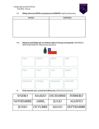 ColegioIgnacio CarreraPinto
Prat 4917 Olmue
VII. Dibuja cómo eras ANTES y qué quieresserDESPUÉS. (Aplicar) (4puntos)
ANTES DESPUÉS
VIII. Dibuja las actividadesque se celebransegúnel mesque corresponde. ENCIERRA EL
MES EN QUE NACISTE. (Relacionar) (6puntos)
IX. Pinta el primer mes y encierrael últimomes. (Identificar) (6puntos)
ENERO MARZO DICIEMBRE FEBRERO
NOVIEMBRE ABRIL JULIO AGOSTO
JUNIO OCTUBRE MAYO SEPTIEMBRE
 