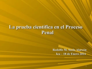 11
La prueba científica en el ProcesoLa prueba científica en el Proceso
PenalPenal
Rodolfo M. Socla AlarcónRodolfo M. Socla Alarcón
Ica – 18 de Enero 2014Ica – 18 de Enero 2014
 