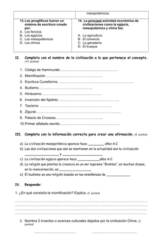 mesopotámicos.
13.Los jeroglíficos fueron un
sistema de escritura creado
por:
A. Los fenicios
B. Los egipcios
C. Los mesopotámicos
D. Los chinos
14. La principal actividad económica de
civilizaciones como la egipcia,
mesopotámica y china fue:
A. La agricultura
B. El comercio
C. La ganadería
D. El trueque
II. Completa con el nombre de la civilización a la que pertenece el concepto.
(10 puntos)
1. Código de Hammurabi……………………………………………
2. Momificación…………………………………………..
3. Escritura Cuneiforme ………………………………………………………..
4. Budismo………………………………………..
5. Hinduismo…………………………………………….
6. Invención del Ajedrez …………………………………………….
7. Taoísmo ……………………………………………………..
8. Zigurat………………………………………………………………..
9. Palacio de Cnossos…………………………………..
10.Primer alfabeto escrito…………………………………………….
III. Completa con la información correcta para crear una afirmación. (6 puntos)
a) La civilización mesopotámica aparece hace ________ años A.C.
b) Las dos civilizaciones que aún se mantienen en la actualidad son la civilización
_________________ y ____________________
c) La civilización egipcia aparece hace ___________años A.C.
d) La religión que plantea la creencia en un ser supremo “Brahma”, en muchos dioses,
en la reencarnación, es ________________
e) El budismo es una religión basada en las enseñanzas de ____________
IV. Responde:
1. ¿En qué consistía la momificación? Explica. (2 puntos)
………………………………………………..………………………….……………………….
…………………………………………………………………………………………………….
………………………………………………..………………………….……………………….
……………………………………………………………………………………………………
2. Nombra 2 inventos o avances culturales dejados por la civilización China. (2
puntos)
……………………………… ………………………….….….
 