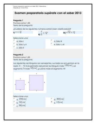 Examen preparatorio supérate con el saber 2013 – Matemáticas
Adaptado por: Cristian Pérez
Examen preparatorio supérate con el saber 2013
Pregunta 1
Puntúa como 1,00
Texto de la pregunta
¿Cuál(es) de los siguientes números está(n) bien clasificado(s)?
I)
II)
III)
Seleccione una:
a. Sólo I
b. Sólo I y II
c. Sólo II
d. Sólo III
e. Sólo I y III
Pregunta 2
Puntúa como 1,00
Texto de la pregunta
Los siguientes rectángulos son semejantes, sus lados se encuentran en la
razón . Si el perímetro del primer rectángulo mide y el
segmento mide , ¿cuánto mide el segmento ?
Seleccione una:
a.
b.
c.
d.
e.
 