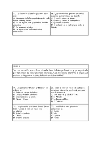 17.- De acuerdo a lo relatado podemos decir
que :
A) La princesa se bañaba periódicamente en la
laguna, era muy aseada.
B) Era una laguna en la que muchos animales
coexistían.
C) Era un centro turístico.
D) La laguna tenía poderes curativos
maravillosos.
18.- Qué característica presente en el texto
evidencia que se trata de una leyenda:
A) El nombre dado a la laguna
B) Quienes y cuándo la protagonizan.
C) Que todos se bañan.
D) El ambiente en el cual se lleva acabo la
historia.
TEXTO 4
“es una narración maravillosa situada fuera del tiempo histórico y protagonizada
porpersonajes de carácter divino o heroico. Con frecuencia interpreta el origen del
mundo, o de grandes acontecimientos de la humanidad”.
19.- Los conceptos “Divino” y “Heróico” se
refieren a :
A) Animales y seres fantásticos.
B) Dioses y hombres ordinarios
C) Seres fantásticos y héroes
D) Dioses y héroes
20.- Según lo visto en clases y la definición
presentada más arriba, un ejemplo para este
tipo de texto sería:
A) Tren tren Vilú y Kai Kai - Vilú
B) El Alicanto
C) La Laguna del Inca
D) El Caleuche
21.- Los personajes principales de este tipo de
texto y , según lo visto en clases son:
A) Villanos
B) Animales parlantes
C) Dioses
D) hombres comunes
22.- La definición antes presentada
corresponde a:
A) Cuento
B) Mito
C) Leyenda
D) Fábula
 