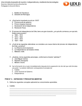 Una mirada al pasado de nuestra independencia, mediante las tecnologías 
Docentes: Waleska Fuentes y Rosa Garrido 
Pedagogía en educación Básica 
c. Batalla de Chacabuco 
d. Desastre de Rancagua 
4- ¿Qué hecho importante ocurrió en 1810? 
a. Primera junta de gobierno 
b. Primer congreso nacional 
c. Declaración de la independencia 
d. Revolución Rusa 
5- El proceso de independencia de Chile, tiene una gran duración, ¿en qué año comienza y en qué año 
finaliza este proceso? 
a. 1800 – 1814 
b. 1810 – 1823 
c. 1810 – 1814 
d. 1824 – 1826 
6- ¿Cuál de las siguientes alternativas se considera una causa interna del proceso de independencia 
de Chile y américa? 
a. La influencia de la ilustración 
b. La independencia de Estados Unidos 
c. Malestar criollo 
7- ¿Quiénes, de los siguientes personajes, conformaron el bando “patriotas”? 
a. José Miguel Carrera 
b. Napoleón Bonaparte 
c. Mariano Osorio 
8- “es la formación de un país inmediatamente después de la separación de otro del que sólo formaba 
una parte.” La anterior definición corresponde al concepto de: 
a. Cabildo 
b. Junta nacional de Gobierno 
c. Independencia 
ÍTEM N° 2 – DEFINICION Y PREGUNTAS ABIERTAS 
1. Defina los siguientes conceptos aplicando tus conocimientos aprendidos 
a. Cabildo: 
__________________________________________________________________________________ 
__________________________________________________________________________________ 
__________________________________________________________________________________ 
__________________________________________________________________________________ 
_________________________________________________________ 
 