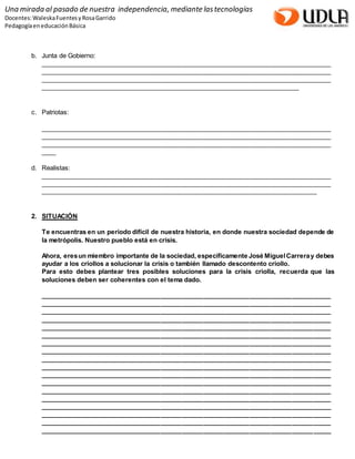 Una mirada al pasado de nuestra independencia, mediante las tecnologías 
Docentes: Waleska Fuentes y Rosa Garrido 
Pedagogía en educación Básica 
b. Junta de Gobierno: 
__________________________________________________________________________________ 
__________________________________________________________________________________ 
__________________________________________________________________________________ 
_________________________________________________________________________ 
c. Patriotas: 
__________________________________________________________________________________ 
__________________________________________________________________________________ 
__________________________________________________________________________________ 
____ 
d. Realistas: 
__________________________________________________________________________________ 
__________________________________________________________________________________ 
______________________________________________________________________________ 
2. SITUACIÓN 
Te encuentras en un periodo difícil de nuestra historia, en donde nuestra sociedad depende de 
la metrópolis. Nuestro pueblo está en crisis. 
Ahora, eres un miembro importante de la sociedad, específicamente José Miguel Carrera y debes 
ayudar a los criollos a solucionar la crisis o también llamado descontento criollo. 
Para esto debes plantear tres posibles soluciones para la crisis criolla, recuerda que las 
soluciones deben ser coherentes con el tema dado. 
__________________________________________________________________________________ 
__________________________________________________________________________________ 
__________________________________________________________________________________ 
__________________________________________________________________________________ 
__________________________________________________________________________________ 
__________________________________________________________________________________ 
__________________________________________________________________________________ 
__________________________________________________________________________________ 
__________________________________________________________________________________ 
__________________________________________________________________________________ 
__________________________________________________________________________________ 
__________________________________________________________________________________ 
__________________________________________________________________________________ 
__________________________________________________________________________________ 
__________________________________________________________________________________ 
__________________________________________________________________________________ 
__________________________________________________________________________________ 
__________________________________________________________________________________ 
 