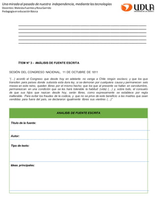 Una mirada al pasado de nuestra independencia, mediante las tecnologías 
Docentes: Waleska Fuentes y Rosa Garrido 
Pedagogía en educación Básica 
__________________________________________________________________________________ 
__________________________________________________________________________________ 
__________________________________________________________________________________ 
__________________________________________________________________________________ 
__________________________________________________________________________________ 
__________________________________________________________________________________ 
ÍTEM N° 3 - ANÁLISIS DE FUENTE ESCRITA 
SESIÓN DEL CONGRESO NACIONAL, 11 DE OCTUBRE DE 1811 
“(…) acordó el Congreso que desde hoy en adelante no venga a Chile ningún esclavo; y que los que 
transiten para países donde subsista esta dura ley, si se demoran por cualquiera causa y permanecen seis 
meses en este reino, queden libres por el mismo hecho; que los que al presente se hallan en servidumbre, 
permanezcan en una condición que se les hará tolerable la habitud (vida) (…) y, sobre todo, el consuelo 
de que sus hijos que nazcan desde hoy, serán libres, como expresamente se establece por regla 
inalterable. Para evitar los fraudes de la codicia, y que no se prive de este beneficio a las madres que sean 
vendidas para fuera del país, se declararon igualmente libres sus vientres (…)” 
ANALISIS DE FUENTE ESCRITA 
Título de la fuente: 
Autor: 
Tipo de texto: 
Ideas principales: 
 