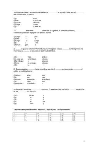4
20- Su recomendación a la concordia fue ovacionada,....................... en la práctica nadie la acató ...................
odio existente entre los bandos.
a) y - como
b) mas - a causa del
c) porque - debido al
d) aunque - si bien
e) y - a pesar del
21- ........................ eres atento.....................sincero con los lugareños, te ganarás su confianza; ....................
si los tratas con desdén, te pagarán con la misma moneda.
a) Aunque - o - pero
b) Cómo - y - o
c) Aunque - y - aunque
d) Si - y - mas
e) Porque - pero - o
22- ............ el grupo se está recién formando, nos reunimos pocos adeptos, ............... cuando logremos una
mayor acogida, .............. la capacidad del local resultará limitada.
a) Si - mas - también
b) A pesar que - sin embargo - entonces
c) Por más que - y - entonces
d) Como - sin embargo - entonces
e) Si - y - y
23- Se congratulaban, ……......... habían obtenido un gran triunfo ............... su inexperiencia, .................., el
público se mostró indiferente.
a) ya que - ante - pero
b) y - por - mas
c) porque - a pesar de - sin embargo
d) y - mas - pero
e) puesto que - no obstante - y
24- Nadie nace demócrata.......................... autoritario. Es la experiencia lo que inclina.................. las personas
en una..................... otra dirección.
a) ni - hacia - u
b) y - a - y
c) ni - a - u
d) u - a - con
e) y - hacia - y
Traspase sus respuestas con letra mayúscula y lápiz de pasta a la siguiente tabla.
1- 5- 9- 13- 17- 21-
2- 6- 10- 14- 18- 22-
3- 7- 11- 15- 19- 23-
4- 8- 12- 16- 20- 24-
 
