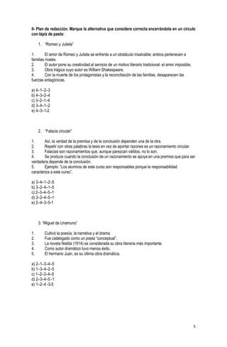 5
II- Plan de redacción. Marque la alternativa que considere correcta encerrándola en un círculo
con lápiz de pasta:
1. “Romeo y Julieta”
1. El amor de Romeo y Julieta se enfrenta a un obstáculo insalvable: ambos pertenecen a
familias rivales.
2. El autor pone su creatividad al servicio de un motivo literario tradicional: el amor imposible.
3. Obra trágica cuyo autor es William Shakespeare.
4. Con la muerte de los protagonistas y la reconciliación de las familias, desaparecen las
fuerzas antagónicas.
a) 4–1–2–3
b) 4–3–2–4
c) 3–2–1–4
d) 3–4–1–2
e) 4–3–1-2
2. “Falacia circular”
1. Así, la verdad de la premisa y de la conclusión dependen una de la otra.
2. Repetir con otras palabras la tesis en vez de aportar razones es un razonamiento circular.
3. Falacias son razonamientos que, aunque parezcan válidos, no lo son.
4. Se produce cuando la conclusión de un razonamiento se apoya en una premisa que para ser
verdadera depende de la conclusión.
5. Ejemplo: “Los alumnos de este curso son responsables porque la responsabilidad
caracteriza a este curso”.
a) 3–4–1–2–5
b) 3–2–4–1–5
c) 2–3–4–5–1
d) 3–2–4–5–1
e) 2–4–3–5-1
3. “Miguel de Unamuno”
1. Cultivó la poesía, la narrativa y el drama.
2. Fue catalogado como un poeta “conceptual”.
3. La novela Niebla (1914) es considerada su obra literaria más importante.
4. Como autor dramático tuvo menos éxito.
5. El hermano Juan, es su última obra dramática.
a) 2–1–3–4–5
b) 1–3–4–2–5
c) 1–2–3–4–5
d) 2–3–4–5 -1
e) 1–2–4 -3-5
 