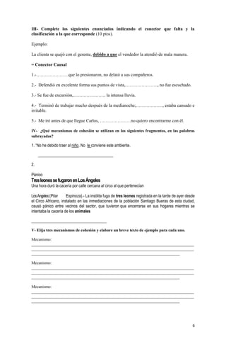 6
III- Complete los siguientes enunciados indicando el conector que falta y la
clasificación a la que corresponde (10 ptos).
Ejemplo:
La clienta se quejó con el gerente, debido a que el vendedor la atendió de mala manera.
= Conector Causal
1.-………………….que lo presionaron, no delató a sus compañeros.
2.- Defendió en excelente forma sus puntos de vista,…………………., no fue escuchado.
3.- Se fue de excursión,…………………. la intensa lluvia.
4.- Terminó de trabajar mucho después de la medianoche;………………, estaba cansado e
irritable.
5.- Me iré antes de que llegue Carlos, …………………no quiero encontrarme con él.
IV- ¿Qué mecanismos de cohesión se utilizan en los siguientes fragmentos, en las palabras
subrayadas?
1. “No he debido traer al niño. No le conviene este ambiente.
_____________________________________
2.
Pánico
TresleonessefugaronenLosÁngeles
Una hora duró la cacería por calle cercana al circo al que pertenecían
LosAngeles (Pilar Espinoza).- La insólita fuga de tres leones registrada en la tarde de ayer desde
el Circo Africano, instalado en las inmediaciones de la población Santiago Bueras de esta ciudad,
causó pánico entre vecinos del sector, que tuvieron que encerrarse en sus hogares mientras se
intentaba la cacería de los animales
_____________________________________
V- Elija tres mecanismos de cohesión y elabore un breve texto de ejemplo para cada uno.
Mecanismo:
________________________________________________________________________________
________________________________________________________________________________
_________________________________________________________________________
Mecanismo:
________________________________________________________________________________
________________________________________________________________________________
_________________________________________________________________________
Mecanismo:
________________________________________________________________________________
________________________________________________________________________________
_________________________________________________________________________
 