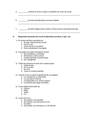 5. __________ Horacio es vecino, amigo y compañero de curso de Lucas.
__________________________________________________________________
6. __________El dueño del laboratorio se llama Cabello.
__________________________________________________________________
7. __________El señor Segismundo inventó un tónico para el crecimiento del pelo.
__________________________________________________________________
II- Responde marcando con una X la alternativa correcta. (1 pts. c/u)
1) El nombre del libro que leíste era:
a. El lugar más bonito del mundo.
b. Eva y su tan.
c. Cómo domar a tus padres.
d. Cómo domesticas a tus papás.
2) Los papás se pueden domesticar porque:
a. Son simpáticos y cariñosos.
b. Pertenecen al reino animal.
c. Pueden aprender muchas cosas.
d. Son inteligentes.
3) Todas las personas se reían de su papá porque:
a. Usaba lentes.
b. Era muy alto.
c. Era raro.
d. Tenía un nombre divertido.
4) Cuando Lucas no sabía el significado de una palabra:
a. La buscaba en un diccionario.
b. La buscaba en Internet.
c. Le preguntaba a su vecino el genio.
d. La escribía para luego recordarla.
5) Lucas estaba enamorado de:
a. Catinca
b. Maite
c. Isabel
d. Lía
6) Lucas vivía con:
a. Sus padres y sus abuelos.
b. Sus padres, sus hermanas y su tío.
c. Su padre.
d. Sus padres, sus hermanos y su tía Abuela.
 