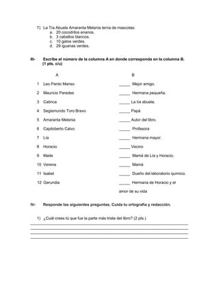 7) La Tía Abuela Amaranta Melania tenía de mascotas:
a. 20 cocodrilos enanos.
b. 3 caballos blancos.
c. 10 gatos verdes.
d. 29 iguanas verdes.
III- Escribe el número de la columna A en donde corresponda en la columna B.
(1 pts. c/u)
A B
1 Leo Pardo Manso _____ Mejor amigo.
2 Mauricio Paredes _____ Hermana pequeña.
3 Catinca _____ La tía abuela.
4 Segismundo Toro Bravo _____ Papá
5 Amaranta Melania _____ Autor del libro.
6 Capiloberto Calvo _____ Profesora
7 Lía _____ Hermana mayor.
8 Horacio _____ Vecino
9 Maite _____ Mamá de Lía y Horacio.
10 Verena _____ Mamá
11 Isabel _____ Dueño del laboratorio químico.
12 Gerundia _____ Hermana de Horacio y el
amor de su vida
IV- Responde las siguientes preguntas. Cuida tu ortografía y redacción.
1) ¿Cuál crees tú que fue la parte más triste del libro? (2 pts.)
________________________________________________________________________
________________________________________________________________________
________________________________________________________________________
________________________________________________________________________
 