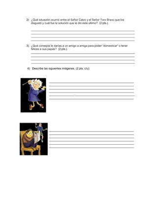 2) ¿Qué situación ocurrió entre el Señor Calvo y el Señor Toro Bravo que los
disgustó y cuál fue la solución que le dio este último? (2 pts.)
__________________________________________________________________
__________________________________________________________________
__________________________________________________________________
__________________________________________________________________
3) ¿Qué consejos le darías a un amigo a amiga para poder “domesticar” o tener
felices a sus papás? (2 pts.)
__________________________________________________________________
__________________________________________________________________
__________________________________________________________________
__________________________________________________________________
4) Describe las siguientes imágenes. (2 pts. c/u)
______________________________________________________
______________________________________________________
______________________________________________________
______________________________________________________
________________.______________________________________
______________________________________________________
_________
______________________________________________________
______________________________________________________
______________________________________________________
______________________________________________________
______________________________________________________
______________________________________________________
 