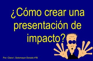 ¿ Cómo crear una presentación de impacto?  Por: Clara I. Sotomayor Dorado 4ºB 