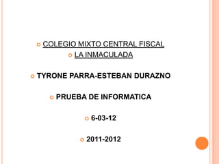    COLEGIO MIXTO CENTRAL FISCAL
              LA INMACULADA



   TYRONE PARRA-ESTEBAN DURAZNO

            PRUEBA DE INFORMATICA

                         6-03-12

                     2011-2012
 