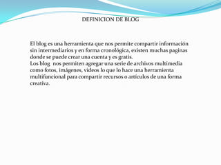 DEFINICION DE BLOG

El blog es una herramienta que nos permite compartir información
sin intermediarios y en forma cronológica, existen muchas paginas
donde se puede crear una cuenta y es gratis.
Los blog nos permiten agregar una serie de archivos multimedia
como fotos, imágenes, videos lo que lo hace una herramienta
multifuncional para compartir recursos o artículos de una forma
creativa.

 