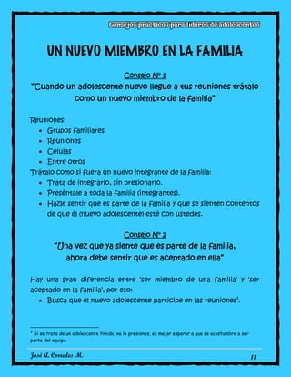 José A. Corrales M. 11
UN NUEVO MIEMBRO EN LA FAMILIA
Consejo N° 1
“Cuando un adolescente nuevo llegue a tus reuniones trátalo
como un nuevo miembro de la familia”
Reuniones:
Grupos familiares
Reuniones
Células
Entre otros
Trátalo como si fuera un nuevo integrante de la familia:
Trata de integrarlo, sin presionarlo.
Preséntale a toda la familia (integrantes).
Hazle sentir que es parte de la familia y que se sienten contentos
de que él (nuevo adolescente) esté con ustedes.
Consejo N° 2
“Una vez que ya siente que es parte de la familia,
ahora debe sentir que es aceptado en ella”
Hay una gran diferencia entre ‘ser miembro de una familia’ y ‘ser
aceptado en la familia’, por eso:
Busca que el nuevo adolescente participe en las reuniones3
.
3
Si se trata de un adolescente tímido, no lo presiones, es mejor esperar a que se acostumbre a ser
parte del equipo.
 