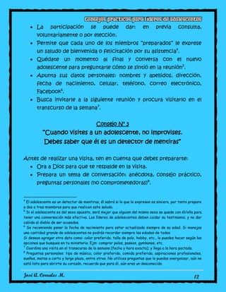 José A. Corrales M. 12
La participación se puede dar: en previa consulta,
voluntariamente o por elección.
Permite que cada uno de los miembros “preparados” le exprese
un saludo de bienvenida o felicitación por su asistencia4
.
Quédate un momento al final y conversa con el nuevo
adolescente para preguntarle cómo se sintió en la reunión5
.
Apunta sus datos personales: nombres y apellidos, dirección,
fecha de nacimiento, celular, teléfono, correo electrónico,
Facebook6
.
Busca invitarle a la siguiente reunión y procura visitarlo en el
transcurso de la semana7
.
Consejo N° 3
“Cuando visites a un adolescente, no improvises.
Debes saber que él es un detector de mentiras”
Antes de realizar una visita, ten en cuenta que debes prepararte:
Ora a Dios para que te respalde en la visita.
Prepara un tema de conversación: anécdota, consejo práctico,
preguntas personales (no comprometedoras)8
.
4
El adolescente es un detector de mentiras, él sabrá si lo que le expresan es sincero, por tanto prepara
a dos o tres miembros para que realicen este saludo.
5
Si el adolescente es del sexo opuesto, será mejor que alguien del mismo sexo se quede con él/ella para
tener una conversación más efectiva. Los líderes de adolescentes deben cuidar su testimonio; y no dar
cabida al diablo de ser acusados.
6
Se recomienda poner la fecha de nacimiento para estar actualizado siempre de su edad. Si manejas
una cantidad grande de adolescentes no podrás recordar siempre las edades de todos.
Si deseas agregar otro dato como: color preferido, talla de polo, hobby, etc., lo puedes hacer según las
opciones que busques en tu ministerio. Ejm: comprar polos, paseos, gymkanas, etc.
7
Coordina una visita en el transcurso de la semana (fecha y hora exacta); y llega a la hora pactada.
8
Preguntas personales: tipo de música, color preferido, comida preferida, aspiraciones profesionales,
sueños, metas a corto y largo plazo, entre otros. No utilices preguntas que lo puedas avergonzar, aún no
está listo para abrirte su corazón, recuerda que para él, aún eres un desconocido.
 