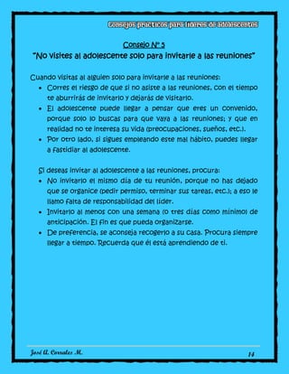 José A. Corrales M. 14
Consejo N° 5
“No visites al adolescente solo para invitarle a las reuniones”
Cuando visitas al alguien solo para invitarle a las reuniones:
Corres el riesgo de que si no asiste a las reuniones, con el tiempo
te aburrirás de invitarlo y dejarás de visitarlo.
El adolescente puede llegar a pensar que eres un convenido,
porque solo lo buscas para que vaya a las reuniones; y que en
realidad no te interesa su vida (preocupaciones, sueños, etc.).
Por otro lado, si sigues empleando este mal hábito, puedes llegar
a fastidiar al adolescente.
Si deseas invitar al adolescente a las reuniones, procura:
No invitarlo el mismo día de tu reunión, porque no has dejado
que se organice (pedir permiso, terminar sus tareas, etc.); a eso le
llamo falta de responsabilidad del líder.
Invitarlo al menos con una semana (o tres días como mínimo) de
anticipación. El fin es que pueda organizarse.
De preferencia, se aconseja recogerlo a su casa. Procura siempre
llegar a tiempo. Recuerda que él está aprendiendo de ti.
 