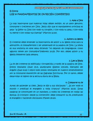 José A. Corrales M. 15
El Extra:
LOS 10 MANDAMIENTOS DE UN RECIÉN CONVERTIDO
1. Ama a Dios
Lo más importante que nuestras vidas deben exhibir, es un amor genuino,
constante y creciente por Dios. Jesús dijo que el mandamiento principal es
amar “al Señor tu Dios con todo tu corazón, y con toda tu alma, y con toda
tu mente y con todas tus fuerzas” (Marcos 12:30).
2. Asiste a la iglesia
El creyente debe entender la importancia de asistir a su iglesia local para la
adoración, el compañerismo y ser alimentado en la palabra de Dios. La biblia
es muy enfática en este tema diciendo “no dejando de congregarse, como
algunos tienen por costumbre”(Hebreos 10:25). Por eso, debes asistir a tu
iglesia fielmente cada semana.
3. Lee la Biblia
La fe del creyente es edificada y fortalecida a través de la palabra de Dios.
Somos limpiados (Juan 15:3), alumbrados (Salmos 119:105), liberados del
engaño (Juan 8:32) y sobre todo somos renovados en nuestro entendimiento
por la constante exposición de las Sagradas Escrituras. Por lo tanto, debes
desarrollar el hábito de la lectura diaria de la Biblia.
4. Comparte tu fe
Antes de ascender al cielo, Jesús le dijo a sus discípulos “…Id por todo el
mundo y predicad el evangelio a toda criatura” (Marcos 16:15). Estas
palabras se constituyen en un mandato, a todos los creyentes en todas las
épocas. El cristiano -desde su conversión- debe compartir su fe, predicando
el evangelio y haciendo discípulos (Mateo 29:20).
 
