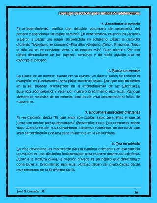 José A. Corrales M. 16
5. Abandonar el pecado
El arrepentimiento, implica una decisión voluntaria de apartarnos del
pecado y abandonar los malos caminos. En este sentido, cuando los fariseos
trajeron a Jesús una mujer sorprendida en adulterio, Jesús la despidió
diciendo “¿Ninguno te condenó? Ella dijo: Ninguno, Señor. Entonces Jesús
le dijo: Ni yo te condeno; vete, y no peques más” (Juan 8:10-11). Por eso
debes distanciarte de los lugares, personas y de todo aquello que te
exponga al pecado.
6. Busca un mentor
La figura de un mentor -puede ser tu pastor, un líder o quien te predicó el
evangelio- es fundamental para guiar nuestros pasos. Los que nos preceden
en la fe, pueden orientarnos en el entendimiento de las Escrituras;
guiarnos; aconsejarnos y velar por nuestro crecimiento espiritual. Aunque
siempre se necesita de un mentor, esto es de vital importancia al inicio de
nuestra fe.
7. Encuentra amistades cristianas
El rey Salomón decía “El que anda con sabios, sabio será; Mas el que se
junta con necios será quebrantado” (Proverbios 13:20). Los creyentes -sobre
todo cuando recién nos convertimos- debemos rodearnos de personas que
sean de testimonio y de una sana influencia en la fe cristiana.
8. Ora en privado
La vida devocional es importante para el caminar cristiano y en ese sentido
la oración es una disciplina indispensable para nuestro desarrollo cristiano.
Junto a la lectura diaria, la oración privada es un hábito que determina y
contribuye al crecimiento espiritual. Ambas deben ser practicadas desde
muy temprano en la fe (Mateo 6:1-6).
 
