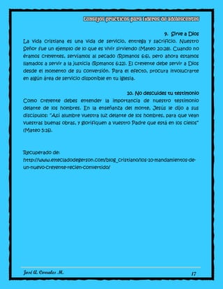 José A. Corrales M. 17
9. Sirve a Dios
La vida cristiana es una vida de servicio, entrega y sacrificio. Nuestro
Señor fue un ejemplo de lo que es vivir sirviendo (Mateo 20:28). Cuando no
éramos creyentes, servíamos al pecado (Romanos 6:6), pero ahora estamos
llamados a servir a la justicia (Romanos 6:22). El creyente debe servir a Dios
desde el momento de su conversión. Para el efecto, procura involucrarte
en algún área de servicio disponible en tu iglesia.
10. No descuides tu testimonio
Como creyente debes entender la importancia de nuestro testimonio
delante de los hombres. En la enseñanza del monte, Jesús le dijo a sus
discípulos: “Así alumbre vuestra luz delante de los hombres, para que vean
vuestras buenas obras, y glorifiquen a vuestro Padre que está en los cielos”
(Mateo 5:16).
Recuperado de:
http://www.eltecladodegerson.com/blog_cristiano/los-10-mandamientos-de-
un-nuevo-creyente-recien-convertido/
 