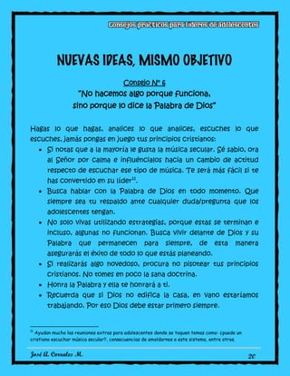 José A. Corrales M. 20
NUEVAS IDEAS, MISMO OBJETIVO
Consejo N° 6
“No hacemos algo porque funciona,
sino porque lo dice la Palabra de Dios”
Hagas lo que hagas, analices lo que analices, escuches lo que
escuches, jamás pongas en juego tus principios cristianos:
Si notas que a la mayoría le gusta la música secular. Sé sabio, ora
al Señor por calma e influéncialos hacia un cambio de actitud
respecto de escuchar ese tipo de música. Te será más fácil si te
has convertido en su líder11
.
Busca hablar con la Palabra de Dios en todo momento. Que
siempre sea tu respaldo ante cualquier duda/pregunta que los
adolescentes tengan.
No solo vivas utilizando estrategias, porque estas se terminan e
incluso, algunas no funcionan. Busca vivir delante de Dios y su
Palabra que permanecen para siempre, de esta manera
asegurarás el éxito de todo lo que estás planeando.
Si realizarás algo novedoso, procura no pisotear tus principios
cristianos. No tomes en poco la sana doctrina.
Honra la Palabra y ella te honrará a ti.
Recuerda que si Dios no edifica la casa, en vano estaríamos
trabajando. Por eso Dios debe estar primero siempre.
11
Ayudan mucho las reuniones extras para adolescentes donde se toquen temas como: ¿puede un
cristiano escuchar música secular?, consecuencias de amoldarnos a este sistema, entre otros.
 