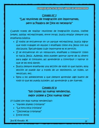 José A. Corrales M. 21
Consejo N° 7
“Las reuniones de integración son importantes,
pero la Palabra de Dios es necesaria”
Cuando trates de realizar reuniones de integración (cultos, coffee
breaks, salidas recreacionales, entre otras), busca enlazar siempre una
enseñanza bíblica:
Si todos se encuentran en un parque recreacional, busca lograr
que todo trabajen en equipo y enséñales cómo era Jesús con sus
discípulos. Recuérdales cuán importante es el servicio.
Si se encuentran en un restaurant, enséñales a compartir como
lo hacía Jesús. Además, ellos pueden aportar parte de su dinero
para pagar el consumo; así aprenderán a contribuir y valorar lo
que se les está dando.
Busca siempre enseñarles una lección de todo lo que hacen; esta
lección se puede dar a través de un testimonio, un vídeo, un
versículo, etc.
Reta a los adolescentes a que siempre aprendan algo bueno de
todo lo que les pueda suceder; así aprenderán a ser fuertes.
Consejo N° 8
“No copies las nuevas tendencias,
mejor pídele a Dios nuevas ideas”
¿Y cuáles son esas nuevas tendencias?:
“Harlem shakes cristianos”
“La hora loca cristiana”
“Discotecas cristianas”
Entre otros
 