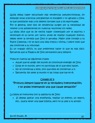 José A. Corrales M. 22
Quizá debas haber escuchado más tendencias pseudocristianas, sin
embargo estas prácticas avergüenzan el evangelio y no agradan a Dios,
ya que satisfacen más a los deseos carnales que a los espirituales.
Por lo general, este tipo de tendencias surgen por la necesidad de
retener a los adolescentes en nuestras reuniones y/o redes.
La biblia dice que es de necios haber comenzado por el espíritu y
terminado en la carne, por tanto, antes de realizar cualquier evento,
debes tener la certeza que Dios lo aprueba. Mejor pide consejo a tu
Padre Celestial; y él te dará una idea fresca y divina; y sobre todo que
sea conforme a su voluntad.
Es un trabajo difícil, ya que preferimos hacer lo que es más fácil.
Recuerda que la Palabra de Dios permanece para siempre.
Toma en cuenta las siguientes frases:
Aquel que es amigo del mundo se constituye enemigo de Dios.
Estás en el mundo, pero no participas de lo que ellos hacen.
No te conviertas a ellos, sino que ellos se conviertan a ti.
Recuerda: No ames al mundo ni las cosas que hay en él.
Consejo N° 9
“Procura siempre basarte en la verdadera interpretación;
y no andes inventando una que cause sensación”
La biblia se interpreta con la sabiduría de Dios:
Si deseas aplicar una enseñanza, realizar un evento, un teatro,
etc., busca tener una base bíblica, pero no la uses a tu antojo.
 