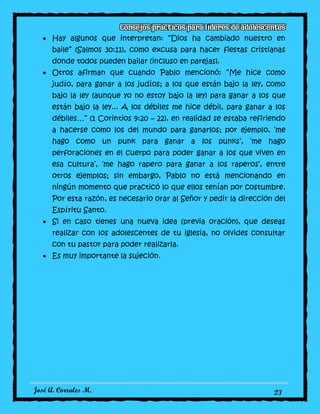 José A. Corrales M. 23
Hay algunos que interpretan: “Dios ha cambiado nuestro en
baile” (Salmos 30:11), como excusa para hacer fiestas cristianas
donde todos pueden bailar (incluso en parejas).
Otros afirman que cuando Pablo mencionó: “Me hice como
judío, para ganar a los judíos; a los que están bajo la ley, como
bajo la ley (aunque yo no estoy bajo la ley) para ganar a los que
están bajo la ley... A los débiles me hice débil, para ganar a los
débiles…” (1 Corintios 9:20 – 22), en realidad se estaba refiriendo
a hacerse como los del mundo para ganarlos; por ejemplo, ‘me
hago como un punk para ganar a los punks’, ‘me hago
perforaciones en el cuerpo para poder ganar a los que viven en
esa cultura’, ‘me hago rapero para ganar a los raperos’, entre
otros ejemplos; sin embargo, Pablo no está mencionando en
ningún momento que practicó lo que ellos tenían por costumbre.
Por esta razón, es necesario orar al Señor y pedir la dirección del
Espíritu Santo.
Si en caso tienes una nueva idea (previa oración), que deseas
realizar con los adolescentes de tu iglesia, no olvides consultar
con tu pastor para poder realizarla.
Es muy importante la sujeción.
 