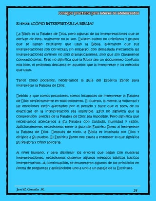 José A. Corrales M. 24
El extra: ¿CÓMO INTERPRETAR LA BIBLIA?
La Biblia es la Palabra de Dios, pero algunas de las interpretaciones que se
derivan de ésta, realmente no lo son. Existen cultos no cristianos y grupos
que se llaman cristianos que usan la Biblia, afirmando que sus
interpretaciones son correctas; sin embargo, con demasiada frecuencia las
interpretaciones difieren no sólo dramáticamente, sino que son claramente
contradictorias. Esto no significa que la Biblia sea un documento confuso;
más bien, el problema descansa en aquellos que la interpretan y los métodos
que usan.
Tanto como podamos, necesitamos la guía del Espíritu Santo para
interpretar la Palabra de Dios.
Debido a que somos pecadores, somos incapaces de interpretar la Palabra
de Dios perfectamente en todo momento. El cuerpo, la mente, la voluntad y
las emociones están afectados por el pecado y hace que el 100% de su
exactitud en la interpretación sea imposible. Esto no significa que la
comprensión precisa de la Palabra de Dios sea imposible. Pero significa que
necesitamos acercarnos a Su Palabra con cuidado, humildad y razón.
Adicionalmente, necesitamos tener la guía del Espíritu Santo al interpretar
la Palabra de Dios. Después de todo, la Biblia es inspirada por Dios y
dirigida a Su pueblo. El Espíritu Santo nos ayuda a entender lo que significa
Su Palabra y cómo aplicarla.
A nivel humano, y para disminuir los errores que llegan con nuestras
interpretaciones, necesitamos observar algunos métodos bíblicos básicos
interpretativos. A continuación, se enumeraran algunos de los principios en
forma de preguntas y aplicándolos uno a uno a un pasaje de la Escritura.
 