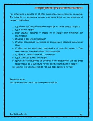 José A. Corrales M. 25
Los siguientes principios se ofrecen como guías para examinar un pasaje.
Sin embargo, es importante aclarar que estas guías no son absolutas ni
tampoco definitivas.
1. ¿Quién escribió o quién habló en el pasaje y a quién estaba dirigido?
2. ¿Qué dice el pasaje?
3. ¿Hay algunas palabras o frases en el pasaje que necesitan ser
examinadas?
4. ¿Cuál es el contexto inmediato?
5. ¿Cuál es el contexto más amplio en el capítulo y posteriormente en el
libro?
6. ¿Cuáles son los versículos relacionados al tema del pasaje y cómo
afectan estos el entendimiento de este pasaje?
7. ¿Cuál es el contexto histórico y cultural?
8. ¿Qué concluyo acerca del pasaje?
9. ¿Están mis conclusiones de acuerdo o en desacuerdo con las áreas
relacionadas de la Escritura y otros que han estudiado el pasaje?
10. ¿Qué es lo que he aprendido y lo que debo aplicar a mi vida?
Recuperado de:
http://www.miapic.com/como-interpretar-la-biblia
 