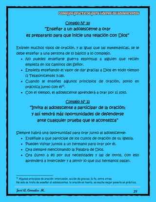 José A. Corrales M. 28
Consejo N° 10
“Enseñar a un adolescente a orar
es prepararlo para que inicie una relación con Dios”
Existen muchos tipos de oración, y al igual que las matemáticas, se le
debe enseñar a una persona de lo básico a lo complejo.
No puedes enseñarle guerra espiritual a alguien que recién
empieza en los caminos del Señor.
Empieza enseñando el valor de dar gracias a Dios en todo tiempo
(1 Tesalonicenses 5:18).
Cuando le enseñes algunos principios de oración, ponlo en
práctica junto con él12
.
Con el tiempo, el adolescente aprenderá a orar por sí solo.
Consejo N° 11
“Invita al adolescente a participar de la oración;
y así tendrá más oportunidades de defenderse
ante cualquier prueba que le acontezca”
Siempre habrá una oportunidad para orar junto al adolescente:
Enséñale a que participe de los cultos de oración de tu iglesia.
Pueden visitar juntos a un hermano para orar por él.
Ora siempre mencionando la Palabra de Dios.
Ora (junto a él) por sus necesidades y las de otros, con ello
aprenderá a interceder y a sentir lo que sus hermanos pasan.
12
Algunos principios de oración: intercesión, acción de gracias, la fe, entre otros.
No solo se trata de enseñar al adolescentes, la oración en teoría, es mucho mejor ponerla en práctica.
 