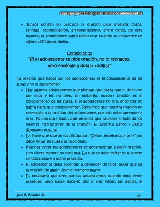 José A. Corrales M. 29
Juntos pongan en práctica la oración para diversos casos:
sanidad, reconciliación, arrepentimiento, entre otros, de esta
manera, el adolescente sabrá cómo orar cuando se encuentre en
alguna dificultad similar.
Consejo N° 12
“Si el adolescente te pide oración, no lo rechaces,
pero enséñale a doblar rodillas”
La oración que haces por los adolescentes es el complemento de las
suyas y no el suplemento:
Hay algunos adolescentes que piensan que basta que el líder ore
por ellos y les irá bien, sin embargo, nuestra oración es el
complemento de las suyas, si el adolescente no ora, entonces no
habrá nada que complementar. Recuerda que nuestra oración no
reemplaza a la oración del adolescente, por eso debe aprender a
orar. Es una dura labor, que tenemos que asumirla al lado de los
mejores instructores de la oración: El Espíritu Santo y Jesús
(Romanos 8:26, 34).
La frase que usaron los discípulos: “Señor, enséñanos a orar”; no
debe faltar en nuestras oraciones.
Muchas veces los adolescentes se acostumbran a pedir oración;
y en cierta manera no está mal. Lo que se debe evitar es que este
se acostumbre a dicha práctica.
El adolescente debe aprender a depender de Dios, antes que de
la oración de algún líder o hermano mayor.
Es necesario que ores por los adolescentes cuando ellos estén
presente, pero basta hacerlo dos o tres veces, las demás, él
 