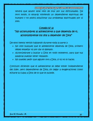 José A. Corrales M. 30
tendrá que asumir este reto de orar por sus dificultades. De
otro modo, lo estarás volviendo un dependiente espiritual del
humano y no podrá solucionar sus problemas espirituales por sí
solo.
Consejo N° 13
“No acostumbres al adolescente a que dependa de ti,
acostúmbrense los dos a depender de Dios”
De esto hemos venido hablando durante toda la parte 3:
No solo busques que el adolescente dependa de Dios, primero
debes empezar tú por dar el ejemplo.
Acostúmbrate a buscar a Dios en todo momento, para que tus
palabras puedan tener respaldo.
No puedes pedir que alguien ore a Dios, si tú no lo haces.
Concluyo diciendo que el adolescente se debe volver independiente
del líder, pero dependiente de Dios; sin llegar a exageraciones como
echarle la culpa a Dios de lo que le sucede.
 