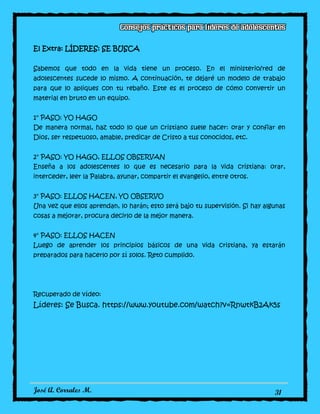José A. Corrales M. 31
El Extra: LÍDERES: SE BUSCA
Sabemos que todo en la vida tiene un proceso. En el ministerio/red de
adolescentes sucede lo mismo. A continuación, te dejaré un modelo de trabajo
para que lo apliques con tu rebaño. Este es el proceso de cómo convertir un
material en bruto en un equipo.
1° PASO: YO HAGO
De manera normal, haz todo lo que un cristiano suele hacer: orar y confiar en
Dios, ser respetuoso, amable, predicar de Cristo a tus conocidos, etc.
2° PASO: YO HAGO, ELLOS OBSERVAN
Enseña a los adolescentes lo que es necesario para la vida cristiana: orar,
interceder, leer la Palabra, ayunar, compartir el evangelio, entre otros.
3° PASO: ELLOS HACEN, YO OBSERVO
Una vez que ellos aprendan, lo harán; esto será bajo tu supervisión. Si hay algunas
cosas a mejorar, procura decirlo de la mejor manera.
4° PASO: ELLOS HACEN
Luego de aprender los principios básicos de una vida cristiana, ya estarán
preparados para hacerlo por sí solos. Reto cumplido.
Recuperado de vídeo:
Líderes: Se Busca. https://www.youtube.com/watch?v=RnwtkB2Ak5s
 