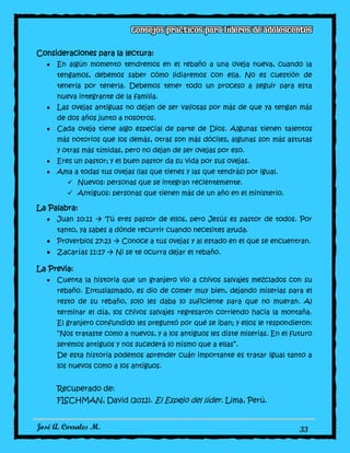 José A. Corrales M. 33
Consideraciones para la lectura:
En algún momento tendremos en el rebaño a una oveja nueva, cuando la
tengamos, debemos saber cómo lidiaremos con ella. No es cuestión de
tenerla por tenerla. Debemos tener todo un proceso a seguir para esta
nueva integrante de la familia.
Las ovejas antiguas no dejan de ser valiosas por más de que ya tengan más
de dos años junto a nosotros.
Cada oveja tiene algo especial de parte de Dios. Algunas tienen talentos
más notorios que los demás, otras son más dóciles, algunas son más astutas
y otras más tímidas, pero no dejan de ser ovejas por eso.
Eres un pastor; y el buen pastor da su vida por sus ovejas.
Ama a todas tus ovejas (las que tienes y las que tendrás) por igual.
 Nuevos: personas que se integran recientemente.
 Antiguos: personas que tienen más de un año en el ministerio.
La Palabra:
Juan 10:11  Tú eres pastor de ellos, pero Jesús es pastor de todos. Por
tanto, ya sabes a dónde recurrir cuando necesites ayuda.
Proverbios 27:23  Conoce a tus ovejas y al estado en el que se encuentran.
Zacarías 11:17  Ni se te ocurra dejar el rebaño.
La Previa:
Cuenta la historia que un granjero vio a chivos salvajes mezclados con su
rebaño. Entusiasmado, es dio de comer muy bien, dejando miserias para el
resto de su rebaño, solo les daba lo suficiente para que no mueran. Al
terminar el día, los chivos salvajes regresaron corriendo hacia la montaña.
El granjero confundido les preguntó por qué se iban; y ellos le respondieron:
“Nos trataste como a nuevos, y a los antiguos les diste miserias. En el futuro
seremos antiguos y nos sucederá lo mismo que a ellas”.
De esta historia podemos aprender cuán importante es tratar igual tanto a
los nuevos como a los antiguos.
Recuperado de:
FISCHMAN, David (2012). El Espejo del líder. Lima, Perú.
 
