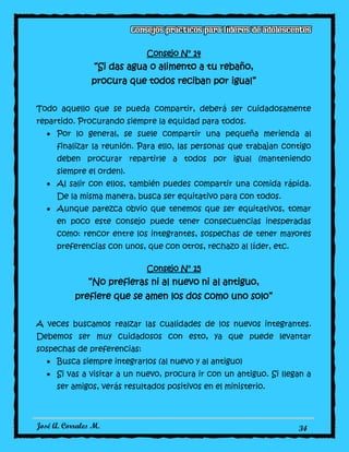 José A. Corrales M. 34
Consejo N° 14
“Si das agua o alimento a tu rebaño,
procura que todos reciban por igual”
Todo aquello que se pueda compartir, deberá ser cuidadosamente
repartido. Procurando siempre la equidad para todos.
Por lo general, se suele compartir una pequeña merienda al
finalizar la reunión. Para ello, las personas que trabajan contigo
deben procurar repartirle a todos por igual (manteniendo
siempre el orden).
Al salir con ellos, también puedes compartir una comida rápida.
De la misma manera, busca ser equitativo para con todos.
Aunque parezca obvio que tenemos que ser equitativos, tomar
en poco este consejo puede tener consecuencias inesperadas
como: rencor entre los integrantes, sospechas de tener mayores
preferencias con unos, que con otros, rechazo al líder, etc.
Consejo N° 15
“No prefieras ni al nuevo ni al antiguo,
prefiere que se amen los dos como uno solo”
A veces buscamos realzar las cualidades de los nuevos integrantes.
Debemos ser muy cuidadosos con esto, ya que puede levantar
sospechas de preferencias:
Busca siempre integrarlos (al nuevo y al antiguo)
Si vas a visitar a un nuevo, procura ir con un antiguo. Si llegan a
ser amigos, verás resultados positivos en el ministerio.
 